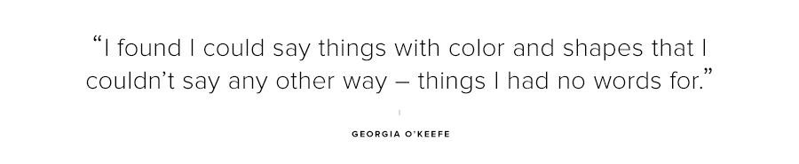 I found I could say things with color and shapes that I couldn't say any other way-things I had no words for-Georgia OKeefe