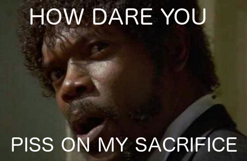 How dare you piss on my sacrifice