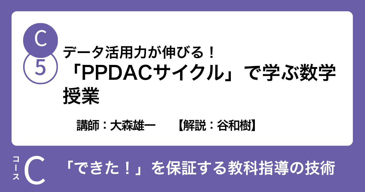 C-5 データ活用力が伸びる！「PPDACサイクル」で学ぶ数学授業　講師：大森雄一　　【解説：谷和樹】