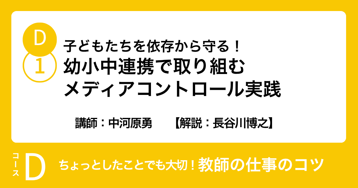 D-1 子どもたちを依存から守る！幼小中連携で取り組むメディアコントロ ール実践　講師：中河原勇　　【解説：長谷川博之】