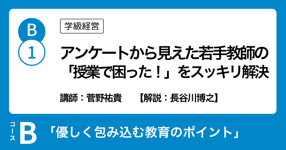 B-1 アンケートから見えた若手教師の 「授業で困った！」をスッキリ解決（学級経営）講師：菅野祐貴　解説：長谷川博之
