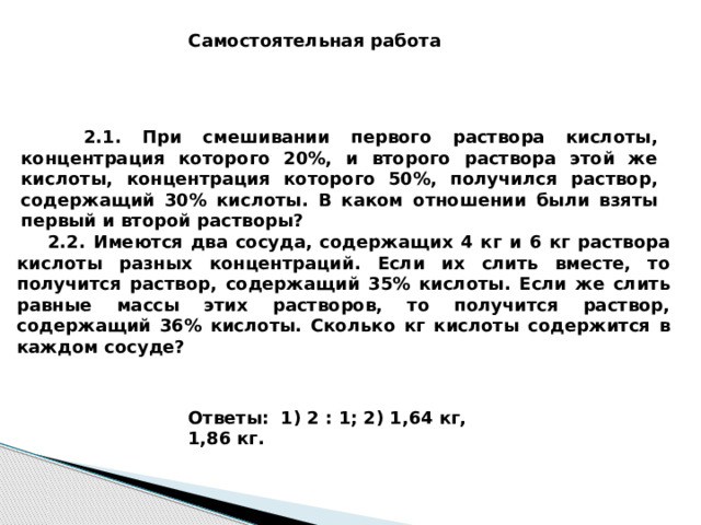 Самостоятельная работа  2.1. При смешивании первого раствора кислоты, концентрация которого 20%, и второго раствора этой же кислоты, концентрация которого 50%, получился раствор, содержащий 30% кислоты. В каком отношении были взяты первый и второй растворы?  2.2. Имеются два сосуда, содержащих 4 кг и 6 кг раствора кислоты разных концентраций. Если их слить вместе, то получится раствор, содержащий 35% кислоты. Если же слить равные массы этих растворов, то получится раствор, содержащий 36% кислоты. Сколько кг кислоты содержится в каждом сосуде? Ответы: 1) 2 : 1; 2) 1,64 кг, 1,86 кг.