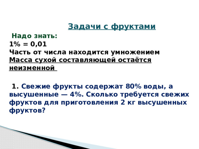 Задачи с фруктами   Надо знать:  1% = 0,01  Часть от числа находится умножением  Масса сухой составляющей остаётся неизменной    1.  Свежие фрукты содержат 80% воды, а высушенные — 4%. Сколько требуется свежих фруктов для приготовления 2 кг высушенных фруктов?