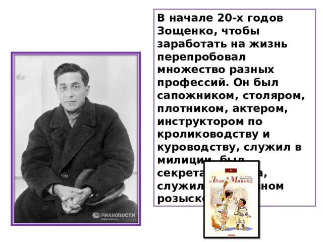 В начале 20-х годов Зощенко, чтобы заработать на жизнь перепробовал множество разных профессий. Он был сапожником, столяром, плотником, актером, инструктором по кролиководству и куроводству, служил в милиции, был секретарем суда, служил в уголовном розыске.