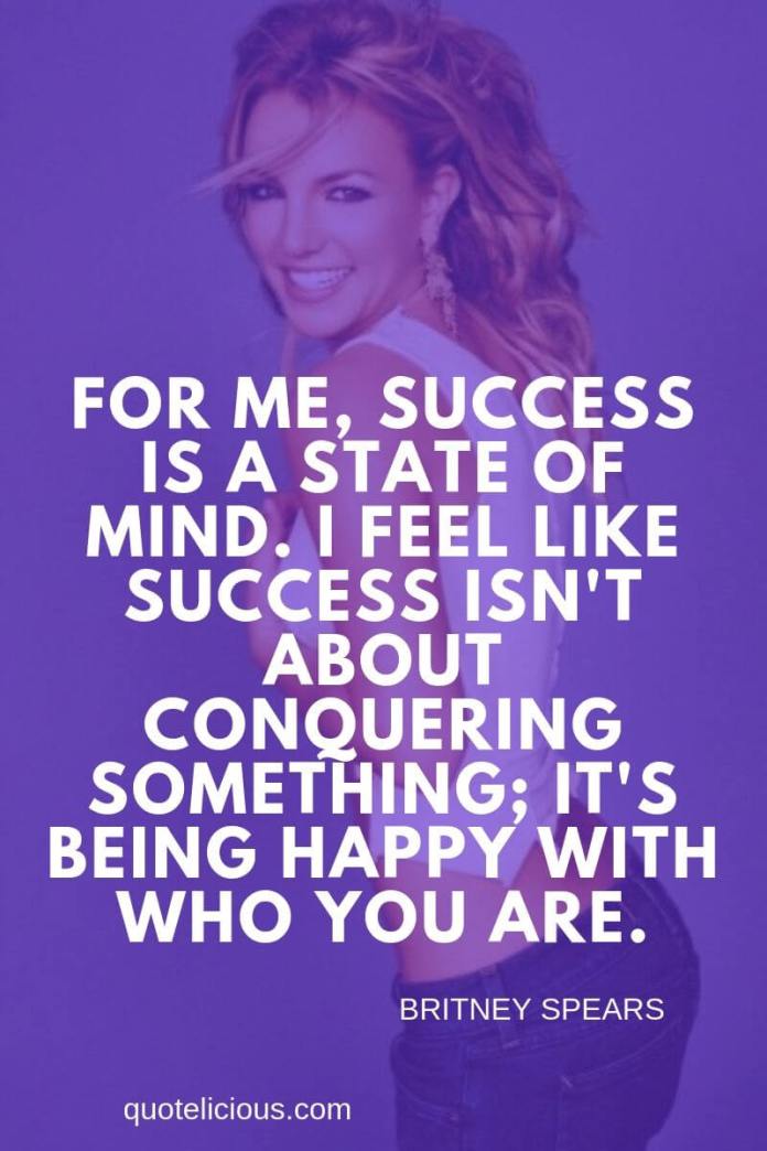 Britney Spears Quotes and Sayings For me, success is a state of mind. I feel like success isnt about conquering something; its being happy with who you are.
