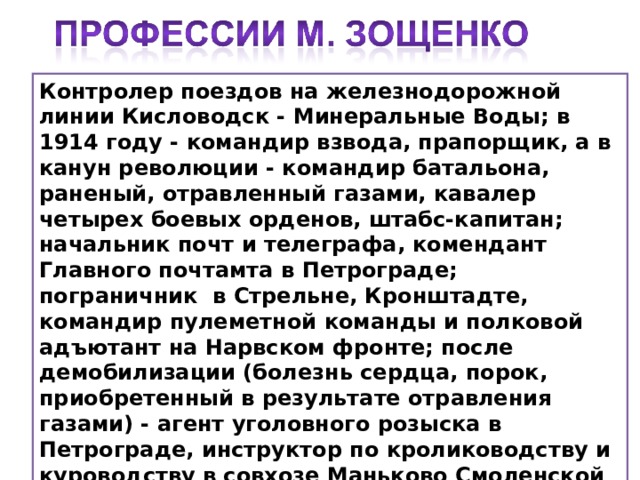 Контролер поездов на железнодорожной линии Кисловодск - Минеральные Воды; в 1914 году - командир взвода, прапорщик, а в канун революции - командир батальона, раненый, отравленный газами, кавалер четырех боевых орденов, штабс-капитан; начальник почт и телеграфа, комендант Главного почтамта в Петрограде; пограничник в Стрельне, Кронштадте, командир пулеметной команды и полковой адъютант на Нарвском фронте; после демобилизации (болезнь сердца, порок, приобретенный в результате отравления газами) - агент уголовного розыска в Петрограде, инструктор по кролиководству и куроводству в совхозе Маньково Смоленской губернии, милиционер в Лигове, сапожник, конторщик и помощник бухгалтера в Петроградском порту.