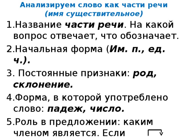 Анализируем слово как части речи  (имя существительное) 1.Название части речи . На какой вопрос отвечает, что обозначает. 2.Начальная форма ( Им. п., ед. ч.). 3. Постоянные признаки: род, склонение. 4.Форма, в которой употреблено слово: падеж, число. 5.Роль в предложении: каким членом является. Если второстепенным, выпиши словосочетание, в которое оно входит как зависимое; покажи связь слов ( x, ,?)