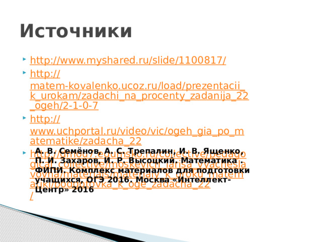 Источники http://www.myshared.ru/slide/1100817 / http:// matem-kovalenko.ucoz.ru/load/prezentacii_k_urokam/zadachi_na_procenty_zadanija_22_ogeh/2-1-0-7 http:// www.uchportal.ru/video/vic/ogeh_gia_po_matematike/zadacha_22 http://dmou7.edumsko.ru/collective/pedagogical_collective/moskevich_larisa_vyacheslavovna/materials/materialy_k_uroku_matematiki/podgotovka_k_oge_zadacha_22 / А. В. Семёнов, А. С. Трепалин, И. В. Ященко, П. И. Захаров, И. Р. Высоцкий. Математика . ФИПИ. Комплекс материалов для подготовки учащихся, ОГЭ 2016. Москва «Интеллект-Центр» 2016