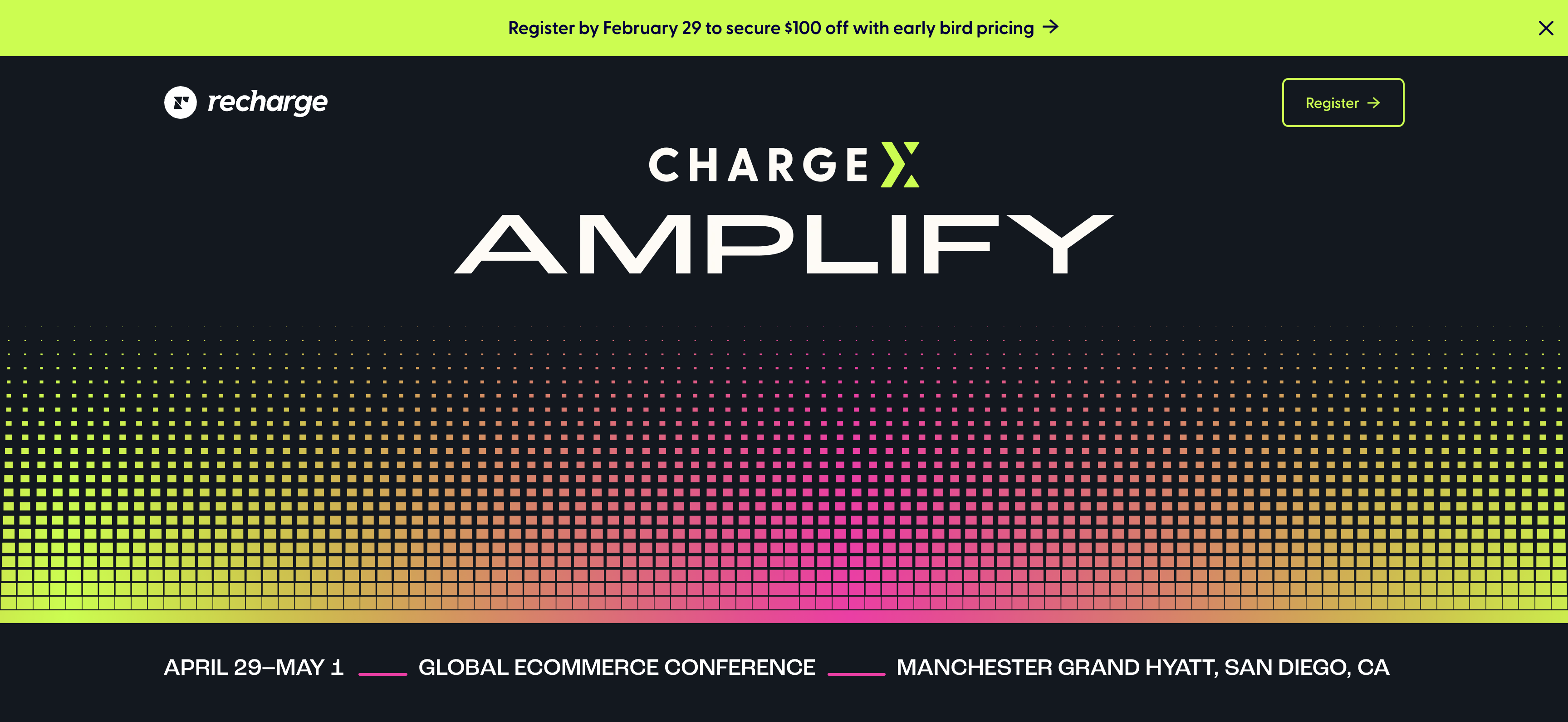 The image is a promotional graphic for an event titled "CHARGE X AMPLIFY". It features a vibrant background that transitions from green at the top to yellow, orange, and then pink at the bottom, with a dotted pattern throughout. At the top of the image, there's the logo of "recharge" in white, followed by a promotional message in white text that reads "Register by February 29 to secure $100 off with early bird pricing" and a yellow "Register" button with an arrow pointing right. The main title "CHARGE X AMPLIFY" is in large, bold white letters in the center. Below the title, the event details are provided: "APRIL 29–MAY 1 — GLOBAL ECOMMERCE CONFERENCE — MANCHESTER GRAND HYATT, SAN DIEGO, CA", with a pink line underscoring the text. The design is modern and eye-catching, likely intended to attract attention to the event and encourage early registration.
