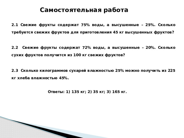 Самостоятельная работа 2.1 Свежие фрукты содержат 75% воды, а высушенные – 25%. Сколько требуется свежих фруктов для приготовления 45 кг высушенных фруктов?  2.2 Свежие фрукты содержат 72% воды, а высушенные – 20%. Сколько сухих фруктов получится из 100 кг свежих фруктов?  2.3 Сколько килограммов сухарей влажностью 25% можно получить из 225 кг хлеба влажностью 45%.    Ответы: 1) 135 кг; 2) 35 кг; 3) 165 кгwidth=