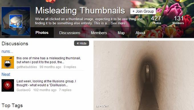 d45.jpg Misleading Thumbnails + Join Group 427 131 We've all clicked on a thumbnail image, expecting it to be one thing and finding it to be something else entirely. This is a... See more Photos Discussions Members Map About Discussions ? Hide nuns... this one of mine has a misleading thumbnail, but when i post it to the pool, the.. getthebubbles 99 months ago 0 replies Neat Last week, looking at the Illusions group, I Othought-what would a "Disillusion... GustavoG 102 months ago 7 replies Top Tags 4/ Aliterr text website