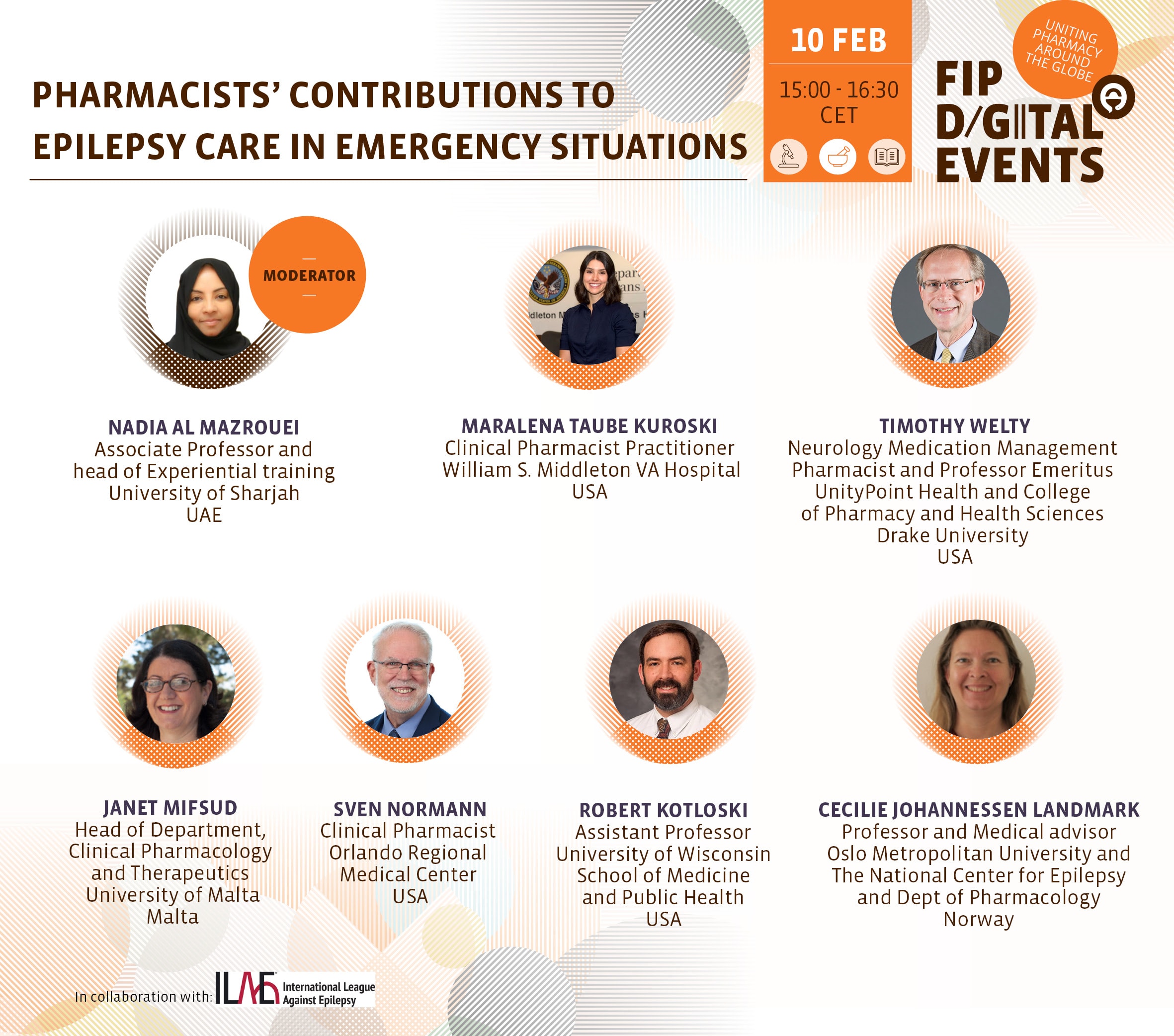 PHARMACISTS' CONTRIBUTIONS TO EPILEPSY CARE IN EMERGENCY SITUATIONS
10 FEB
15:00 - 16:30 CET
MODERATOR
NADIA AL MAZROUEI
Associate Professor and head of Experiential training
University of Sharjah
UAE
MARALENA TAUBE KUROSKI
Clinical Pharmacist Practitioner William S. Middleton VA Hospital
USA
TIMOTHY WELTY
Neurology Medication Management Pharmacist and Professor Emeritus
UnityPoint Health and College of Pharmacy and Health Sciences
Drake University
USA
JANET MIFSUD
Head of Department, Clinical Pharmacology and Therapeutics University of Malta
Malta
SVEN NORMANN
Clinical Pharmacist
Orlando Regional
Medical Center
USA
ROBERT KOTLOSKI
Assistant Professor
University of Wisconsin
School of Medicine and Public Health
USA
CECILIE JOHANNESSEN LANDMARK
Professor and Medical advisor
Oslo Metropolitan University and The National Center for Epilepsy and Dept of Pharmacology
Norway