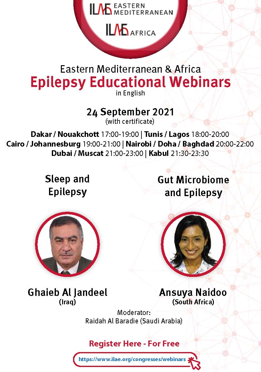ILAE-Eastern Mediterranean & ILAE-AfricaEpilepsy Educational Webinars in English. 24 September 2021 (with certificate). Dakar / Nouakchott 17:00-18:00 | Tunis / Lagos 18:00-19:00 Cairo / Johannesburg 19:00-20:00 | Nairobi / Doha 20:00-21:00 Dubai / Muscat 21:00-22:00 | Kabul 21:30-22:30. Sleep and Epilepsy with Ghaieb Al Jandeel (Iraq). Gut Microbiome and Epilepsy with Ansuya Naidoo (South Africa). Moderator: Raidah Al Baradie (Saudi Arabia). Register for free at https://www.ilae.org/congresses/webinars.
