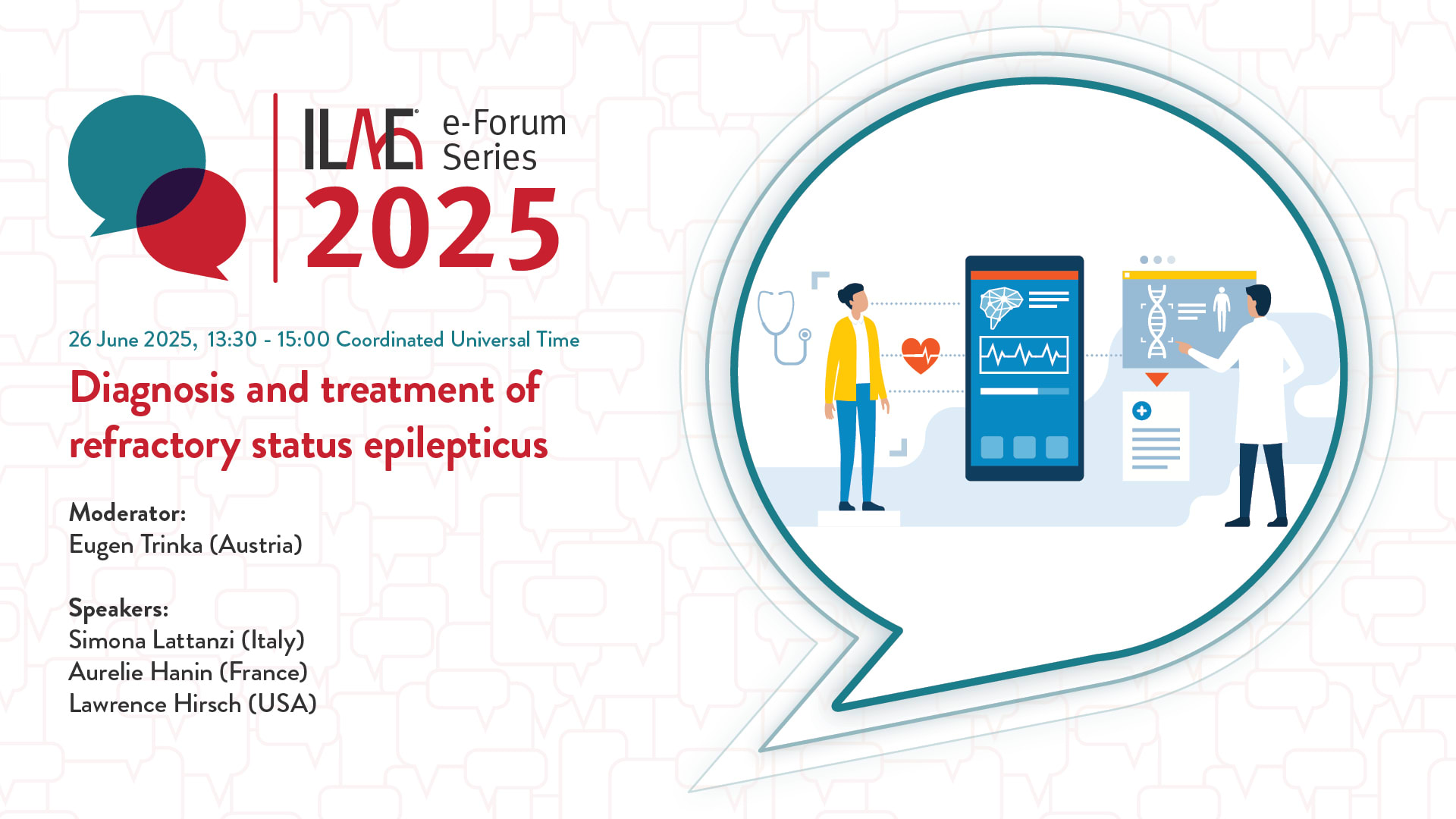ILAE e-Forum Series 2025
26 June 2025, 13:30 - 15:00 Coordinated Universal Time
Diagnosis and treatment of refractory status epilepticus
Moderator:
Eugen Trinka (Austria)
Speakers:
Simona Lattanzi (Italy)
Aurelie Hanin (France)
Lawrence Hirsch (USA)