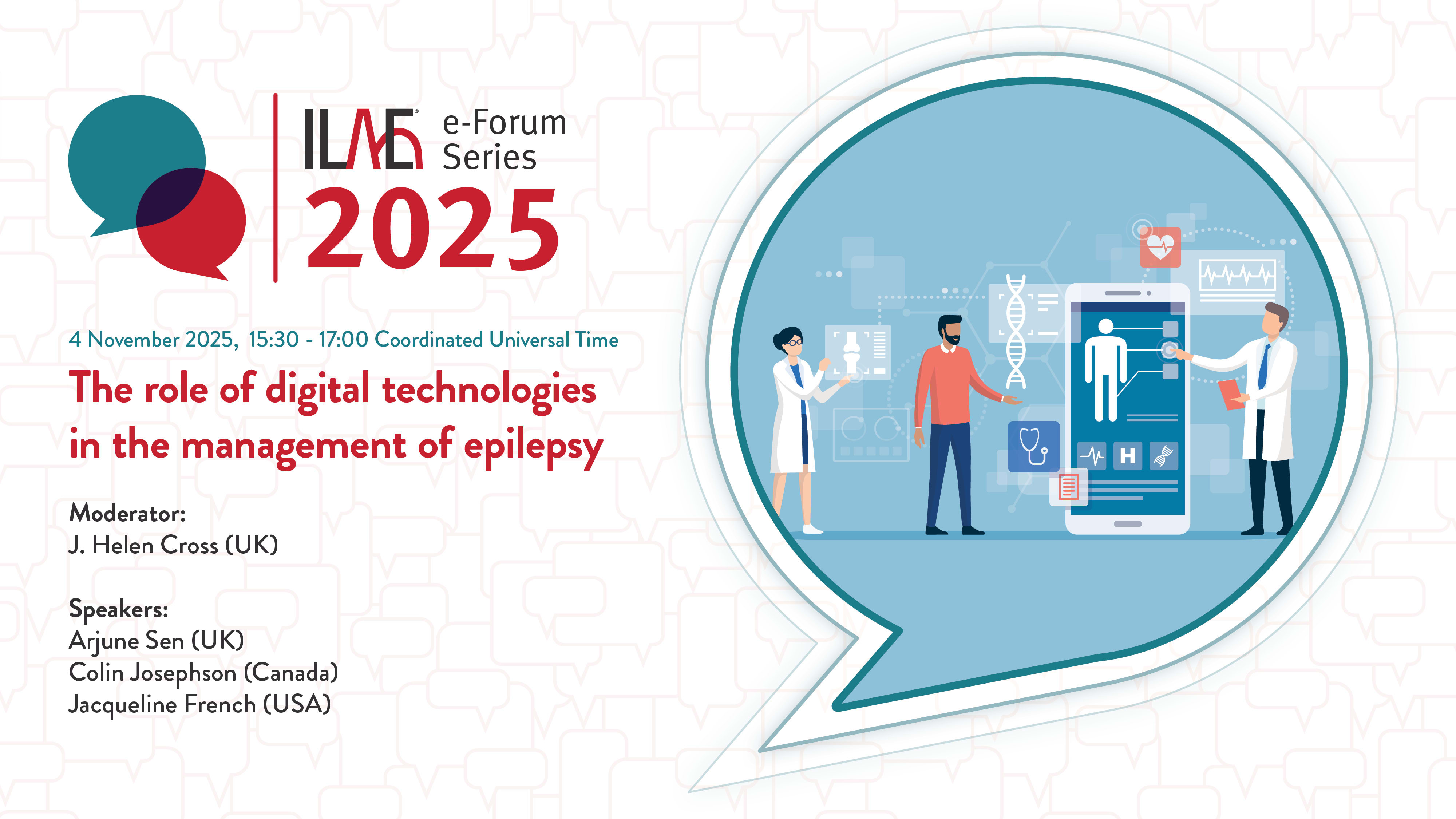 ILAE e-Forum Series 2025
The role of digital technologies in the management of epilepsy
Moderator:
J. Helen Cross (UK)
Speakers:
Arjune Sen (UK)
Colin Josephson (Canada)
Jacqueline French (USA)