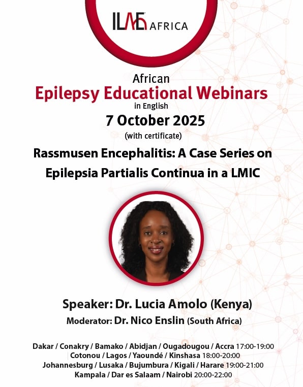 ILAE Africa
African
Epilepsy Educational Webinars
in English
7 October 2025
(with certificate)
Rassmusen Encephalitis: A Case Series on
Epilepsia Partialis Continua in a LMIC
Speaker: Dr. Lucia Amolo (Kenya) Moderator: Dr. Nico Enslin (South Africa)
Dakar / Conakry / Bamako / Abidjan / Ougadougou / Accra 17:00-19:00
Cotonou / Lagos/Yaoundé/ Kinshasa 18:00-20:00
Johannesburg / Lusaka / Bujumbura / Kigali / Harare 19:00-21:00
Kampala / Dar es Salam / Nairobi 20:00-22:00