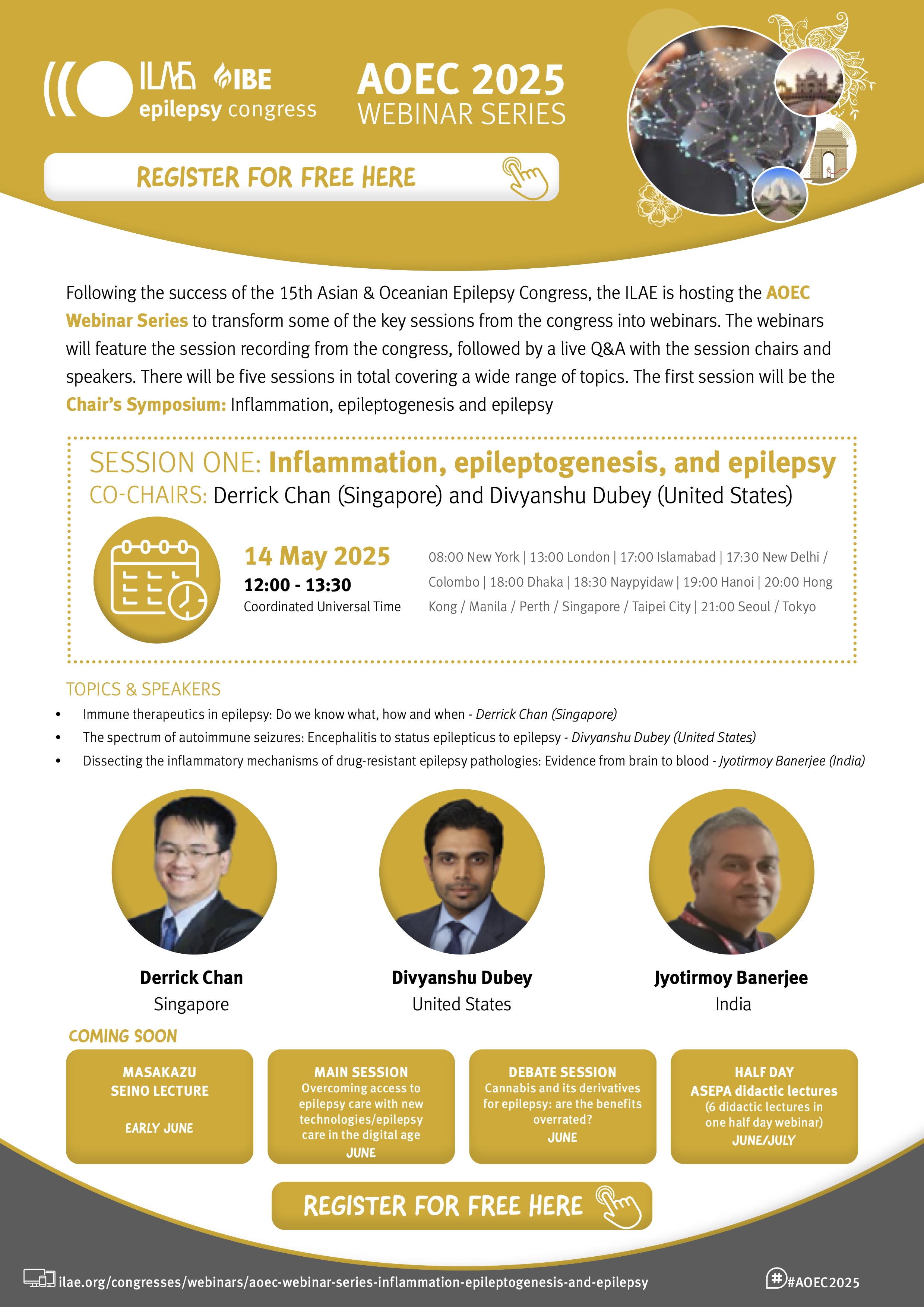 AOEC 2025
WEBINAR SERIES
Following the success of the 15th Asian & Oceanian Epilepsy Congress, the ILAE is hosting the AOEC
Webinar Series to transform some of the key sessions from the congress into webinars. The webinars
will feature the session recording from the congress, followed by a live Q&A with the session chairs and
speakers. There will be five sessions in total covering a wide range of topics. The first session will be the
Chair’s Symposium: Inflammation, epileptogenesis and epilepsy
SESSION ONE: Inflammation, epileptogenesis, and epilepsy
CO-CHAIRS: Derrick Chan (Singapore) and Divyanshu Dubey (United States)
14 May 2025
12:00 - 13:30 UTC