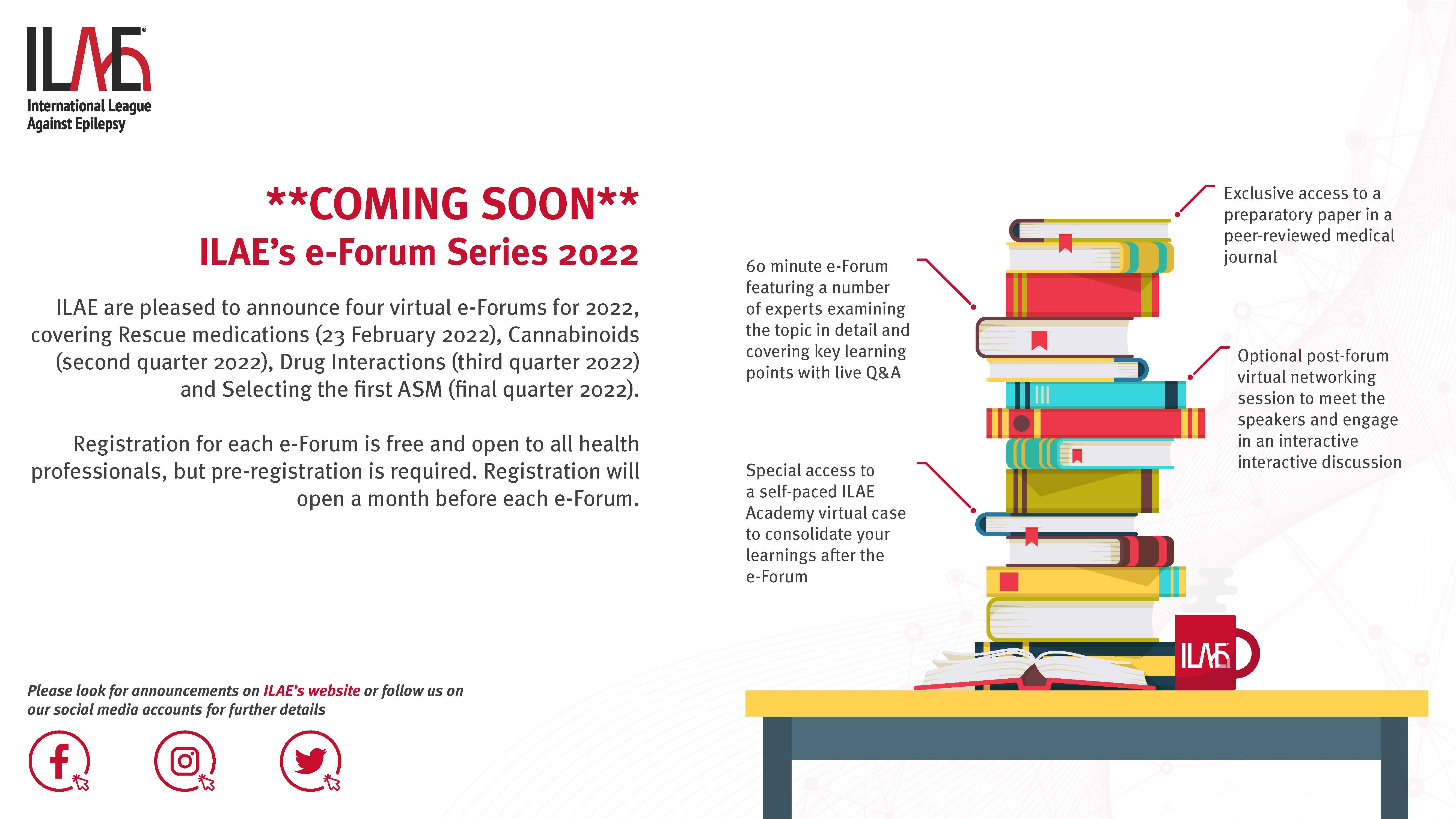 **COMING SOON**
ILAE’s e-Forum Series 2022
ILAE are pleased to announce four virtual e-Forums for 2022,
covering Rescue medications (23 February 2022), Cannabinoids
(second quarter 2022), Drug Interactions (third quarter 2022)
and Selecting the first ASM (final quarter 2022).
Registration for each e-Forum is free and open to all health
professionals, but pre-registration is required. Registration will
open a month before each e-Forum.
-Exclusive access to a preparatory paper in a peer-reviewed medical
-60 minute e-Forum journal featuring a numberof experts examining the topic in detail and covering key learning points with live Q&A
-Optional post-forum virtual networking session to meet the speakers and engage in an interactive interactive discussion
-Special access to a self-paced ILAE Academy virtual case to consolidate your learnings after the e-Forum
-Please look for announcements on ILAE’s website or follow us on
our social media accounts for further details