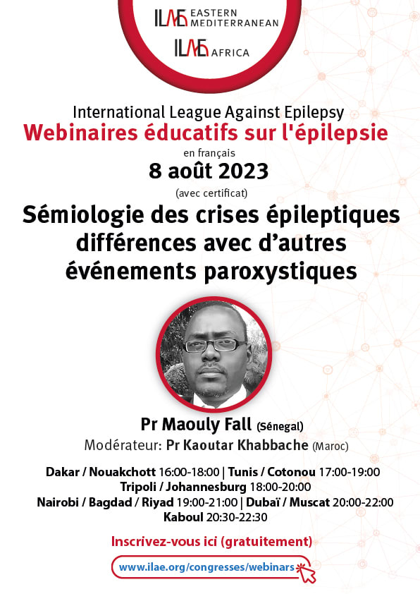 ILAE Eastern Mediterranean
ILAE Africa
International League Against Epilepsy
Webinaires éducatifs sur l'épilepsie
en français
8 août 2023
(avec certificat)
Sémiologie des crises épileptiques différences avec d’autres événements paroxystiques
Conférencier : Pr Maouly Fall (Sénégal)
Modérateur : Pr Kaoutar Khabbache (Maroc)
Dakar / Nouakchott 16:00-18:00 | Tunis / Cotonou 17:00-19:00 | Tripoli / Johannesburg 18:00-20:00 | Nairobi / Riyad / Bagdad 19:00-21:00 | Dubaï / Muscat 20:00-22:00 | Kaboul 20:30-22:30