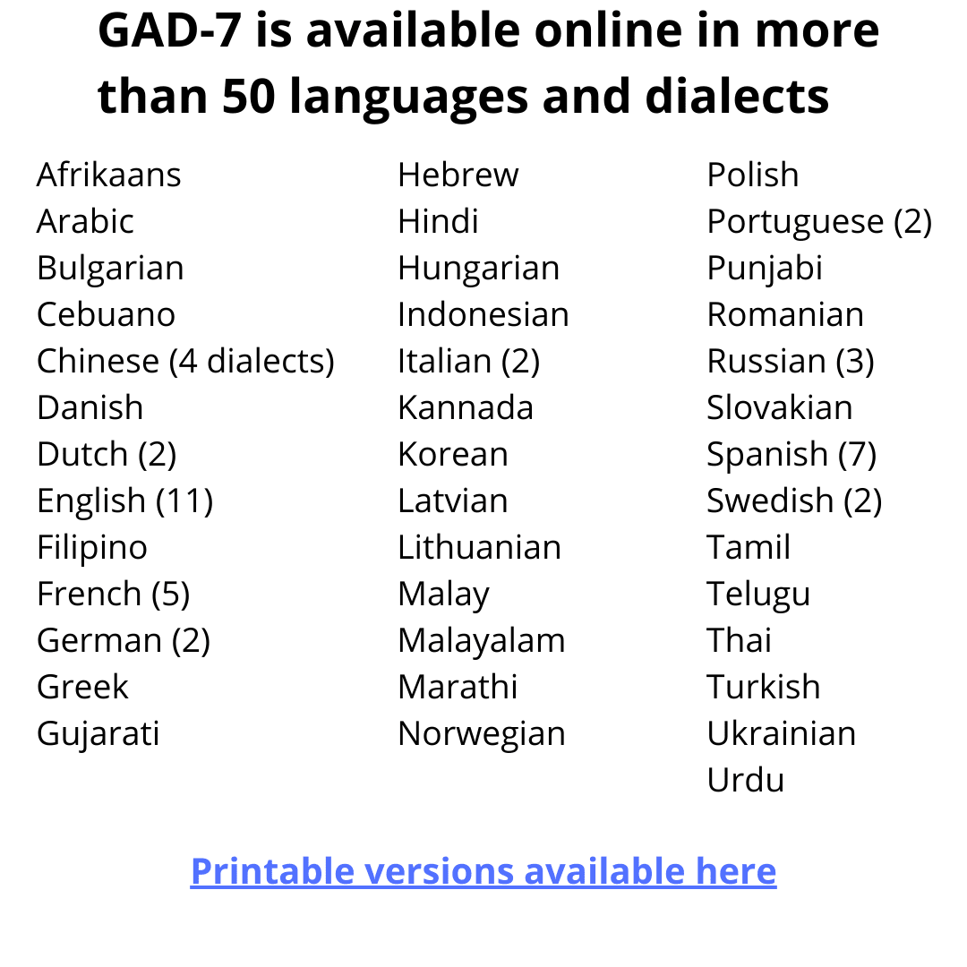 GAD-7 is available online in more than 50 languages and dialects:
Afrikaans
Arabic
Bulgarian
Cebuano
Chinese (4 dialects)
Danish
Dutch (2)
English (11)
Filipino
French (5)
German (2)
Greek
Gujarati
Hebrew
Hindi
Hungarian
Indonesian
Italian (2)
Kannada
Korean
Latvian
Lithuanian
Malay
Malayalam
Marathi
Norwegian
Polish
Portuguese (2)
Punjabi
Romanian
Russian (3)
Slovakian
Spanish (7)
Swedish (2)
Tamil
Telugu
Thai
Turkish
Ukrainian
Urdu