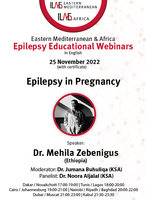 ILAE Eastern Mediterranean & Africa
Epilepsy Educational Webinars in English
25 November 2022
(with certificate)
Dakar / Nouakchott 17:00-19:00 | Tunis / Lagos 18:00-20:00 | Cairo / Johannesburg 19:00-21:00 | Nairobi / Riyadh / Baghdad 20:00-22:00 | Dubaï / Muscat 21:00-23:00 | Kaboul 21:30-23:30
Epilepsy in Pregnancy
Speaker: Dr. Mehila Zebenigus (Ethiopia)
Moderator: Dr. Jumana Buhuliqa (KSA)
Panelist: Dr. Noora Aljalal (KSA)