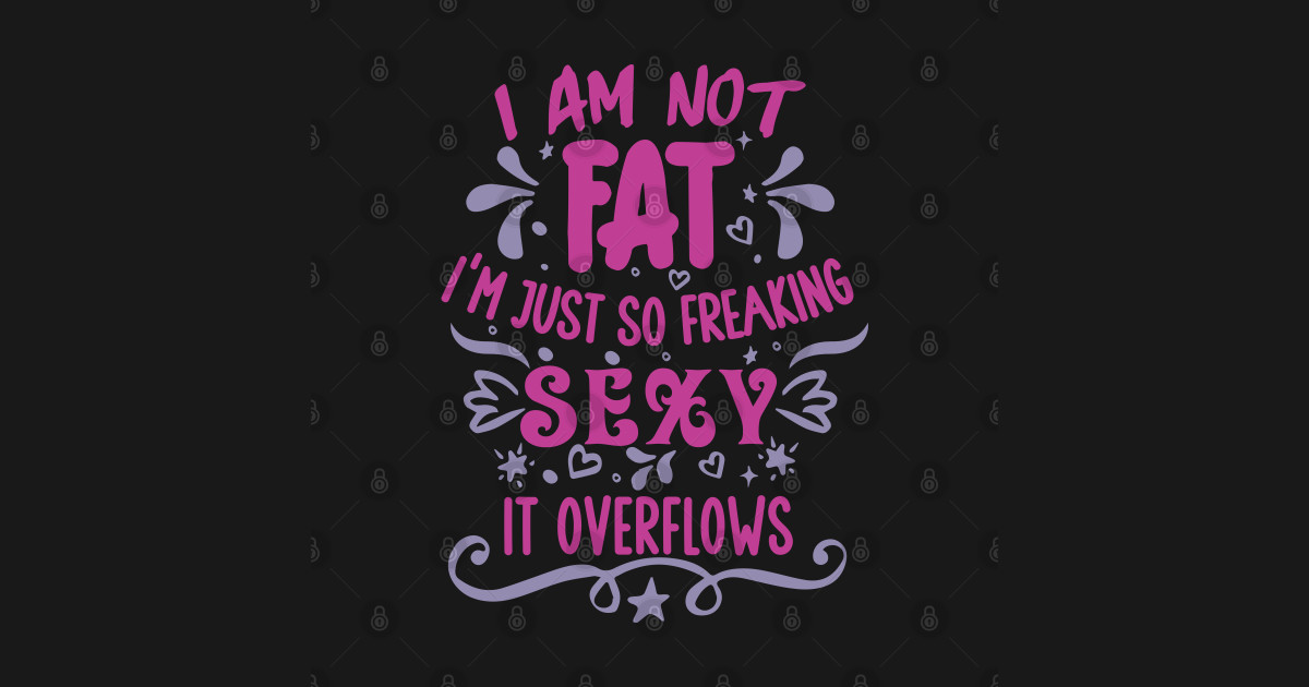 I M Not Fat I M Just So Freaking Sexy It Overflows Body Positivity