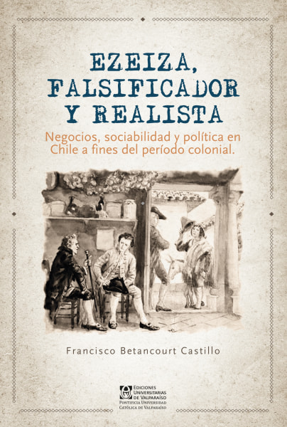 Ezeiza, falsificador y realista. Negocios, sociabilidad y política en Chile a fines del período colonial