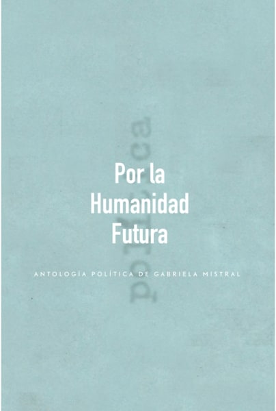 POR LA HUMANIDAD FUTURA. ANTOLOGIA POLITICA DE GABRIELA MISTRAL