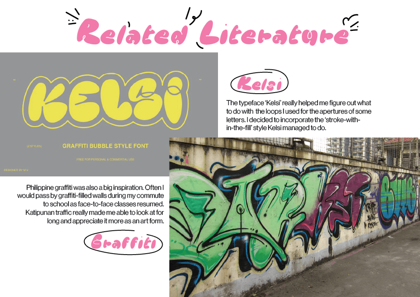 Related literature: Kelsi: The typeface Kelsi really helped me figure out what to do with the loops I used for the apertures of some letters. I decided to incorporate the stroke-within-the-fill style Kelsi managed to do. Graffiti: Philippine graffiti was also a big inspiration. Often I would pass by graffiti-filled walls during my commute to school as face-to-face classes resumed. Katipunan traffic really made me able to look at for long and appreciate the art form.