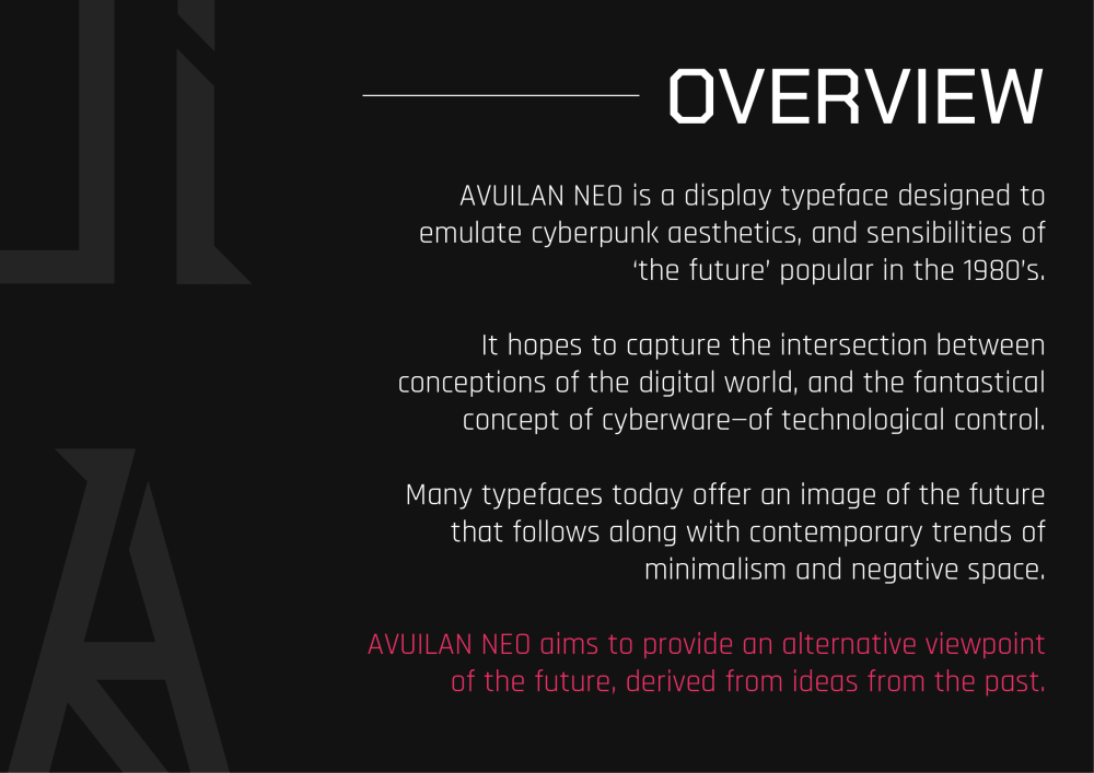 Overview: AVUILAN NEO is a display typeface designed to emulate cyberpunk aesthetics, and sensibilities of the future popular in the 1980’s. It hopes to capture the intersection between conceptions of the digital word, and the fantastical concept of cyberware—of technological control. Many typefaces today offer an image of the future that follows along with contemporary trends of minimalism and negative space. AVUILAN NEO aims to provide an alternative viewpoint of the future, derived from ideas from the past,