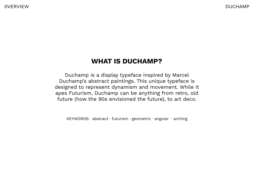 What is Duchamp? Duchamp is a display typeface inspired by Marcel Duchamp’s abstract paintings. This unique typeface is designed to represent dynamism and movement. While it apes Futurism, Duchamp can be anything from retro, old future (how the 90s envisioned the future), to art deco. Keywords: abstract, futurish, geometric, angular, arching