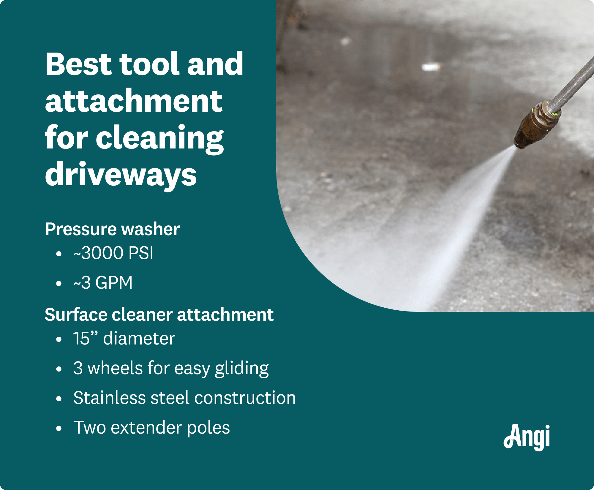 Best tool and attachment for cleaning driveways is a pressure washer, with about 3000 PSI and a surface cleaner attachment measuring 15 inches in diameter