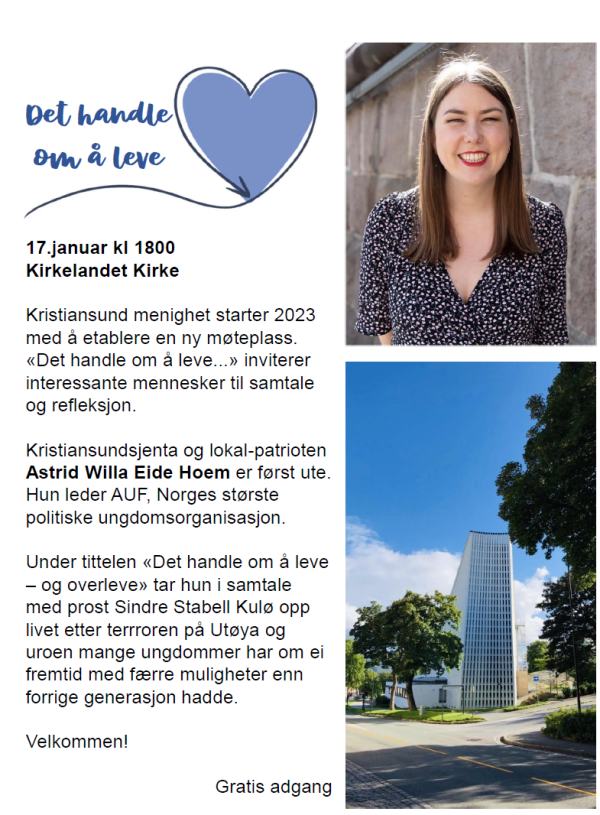 Kirkelandet kirke starter i 2023 med å etablere en ny møteplass "Det handler om å leve.." De inviterer interessante mennesker til samtale og refleksjon. Den 17. januar kl 18.00 er det "vår" Astrid W Eide Hoem som kommer under tittelen "Det handler om å leve- og overleve" etter terroren på Utøya. Samtalen blir mellom henne og prost Sindre Stabell Kulø