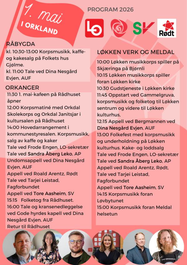 1.MAI 2026 ORKLAND
RÅBYGDA
kl. 10:30-13:00 Korpsmusikk, kaffeog kakesalg på Folkets hus Gjølme. 
kl. 11:00 Tale ved Dina Nesgård Evjen, AUF
ORKANGER
11:30 1. mai-kafeen på Rådhuset åpner 
12:00 Korpsmatiné med Orkdal Skolekorps og Orkdal Janitsjar i kultursalen på Rådhuset 
14:00 Hovedarrangement i kommunestyresalen. Korpsmusikk, salg av kaffe og kaker 
Tale ved Frode Engen, LO-sekretær Tale ved Sandra Åberg Leko, AP Undomsappell ved Dina Nesgård Evjen, AUF Appell ved Roald Arentz, Rødt Tale ved Tarjei Leistad, Fagforbundet Appell ved Tore Aasheim, SV 
15:15 Folketog fra Rådhuset. 
16:00 Tale og kransenedleggelse ved Gode hyrdes kapell ved Dina Nesgård Evjen, AUF 
Retur til Rådhuset 
LØKKEN VERK OG MELDAL RÅBYGDA 
10:00 Løkken musikkorps spiller på Skjæringa på Bjørnli 
10:15 Løkken musikkorps spiller foran Løkken kirke 
10:30 Gudstjeneste i Løkken kirke 
11:45 Oppstart ved Gammelgruva, korpsmusikk og folketog til Løkken sentrum og videre til Løkken kulturhus, 12:15 Appell ved Bergmannen ved Dina Nesgård Evjen, AUF 
13:00 Folkefest med korpsmusikk og underholdning på Løkken kulturhus. Kake- og loddsalg 
Tale ved Frode Engen, LO-sekretær Tale ved Sandra Åberg Leko, AP Appell ved Roald Arentz, Rødt, Tale ved Tarjei Leistad, Fagforbundet Appell ved Tore Aasheim, SV 14:15 Korpsmusikk foran Løvbytunet 15:00 Korpsmusikk foran Meldal helsetun 
