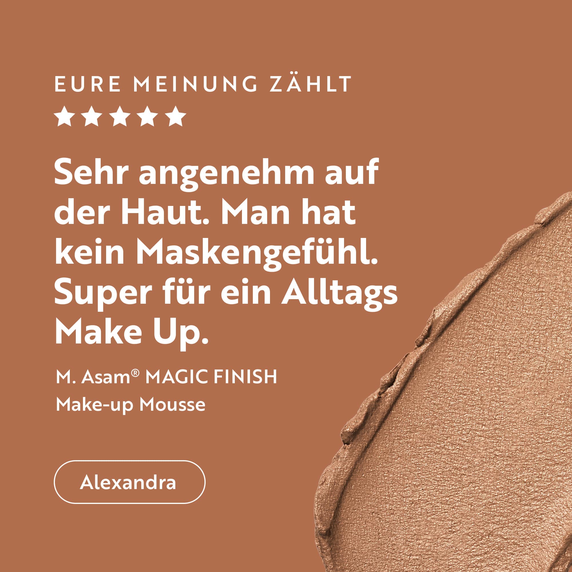 Mehr als 10.000 5 Sterne Bewertungen. Alexandra schreibt über das M.Asam Magic Finish Mousse: "Sehr angenehm auf der Haut. Man hat kein Maskengefühl. Super für ein Alltags Make-up"