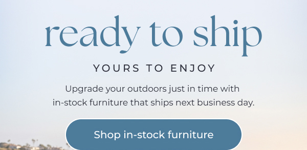 Ready to ship, yours to enjoy - Shop in-stock outdoor furniture