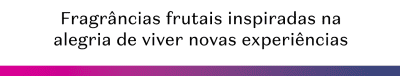 Fragrâncias frutais inspiradas na alegria de viver novas experiências.