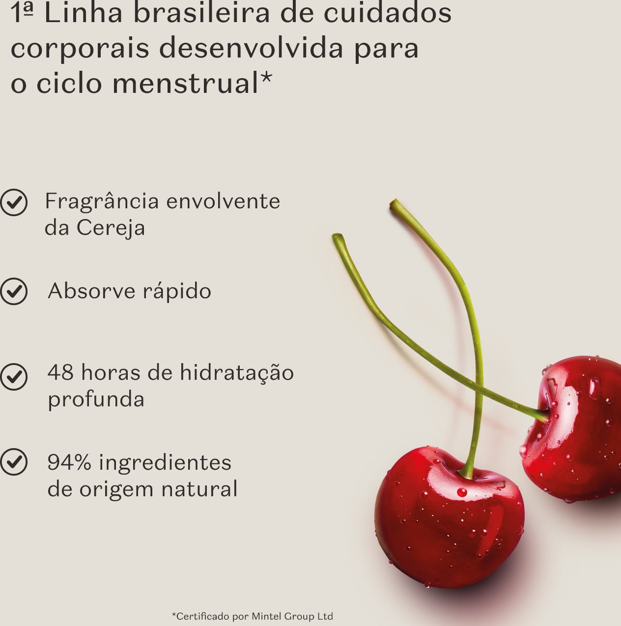 Imagem de duas cerejas frescas em fundo cinza e as informaçoes: "1ª linha brasileira de cuidados corporais desenvolvida para o ciclo menstrual", "Fragrância envolvente da Cereja", "48 horas de hidratação profunda" e "94% de ingredientes de origem natural"
