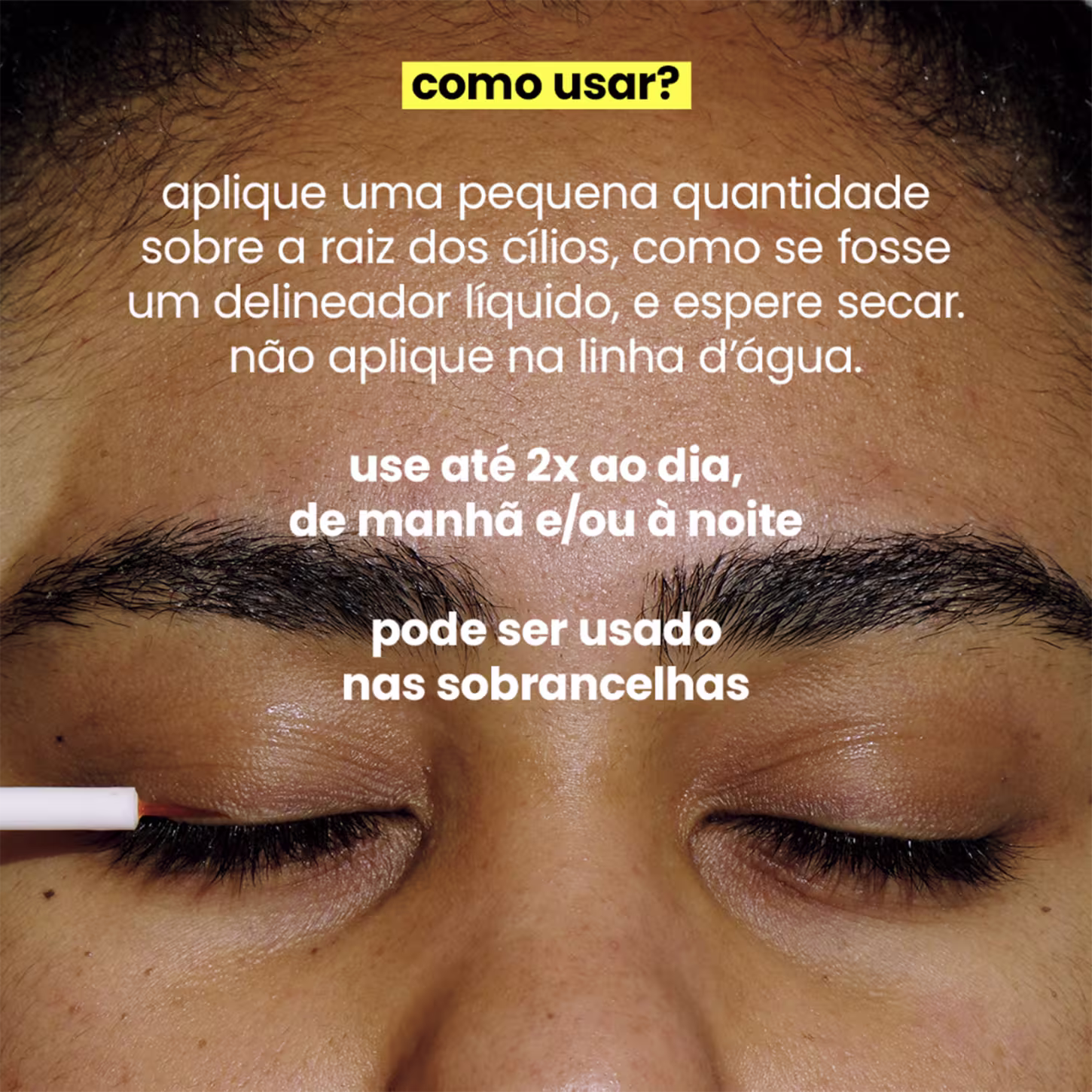 Aplicar uma pequena quantidade na raiz dos cílios, como se fosse um delineador líquido, e deixar secar, evitando a linha d'água. Recomenda-se usar até duas vezes ao dia, de manhã e/ou à noite. Menciona também que pode ser utilizado nas sobrancelhas.