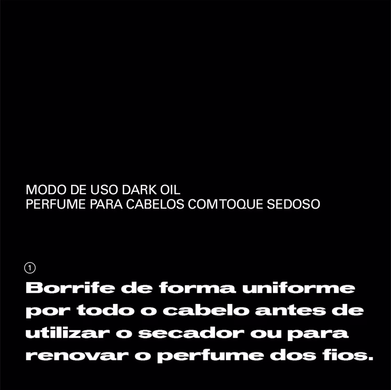 Modo de uso dark oil perfume para cabelos com toque sedoso. Borrife de forma uniforme por todo o cabelo antes de utilizar o secador ou para renovar o perfume dos fios.