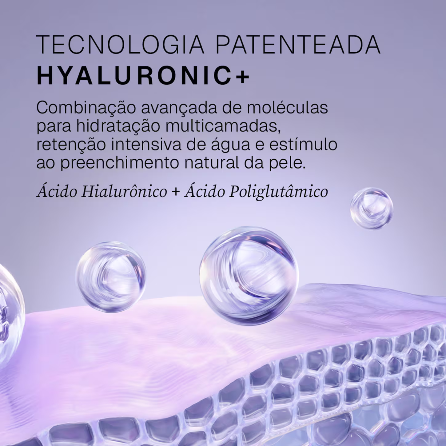 Tecnologia patenteada Hyaluronic+. Combinação avançada de moléculas para hidratação multicamadas, retenção intensiva de água e estímulo ao preenchimento natural da pele. Ácido Hialurônico + Ácido Poliglutâmico.