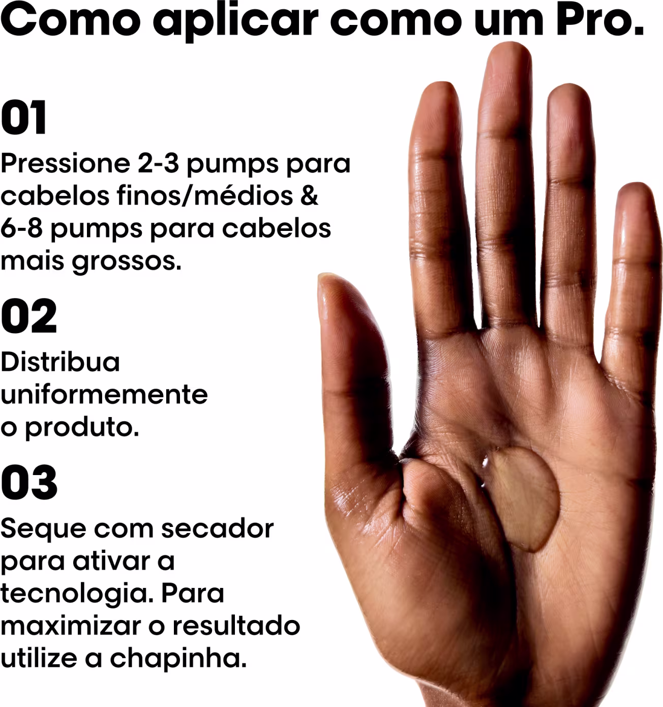 01 Pressione 2-3 pumps para cabelos finos/médios & 6-8 pumps para cabelos mais grossos.
02 Distribua uniformemente o produto.
03 Seque com secador para ativar a tecnologia. Para maximizar o resultado utilize a chapinha.