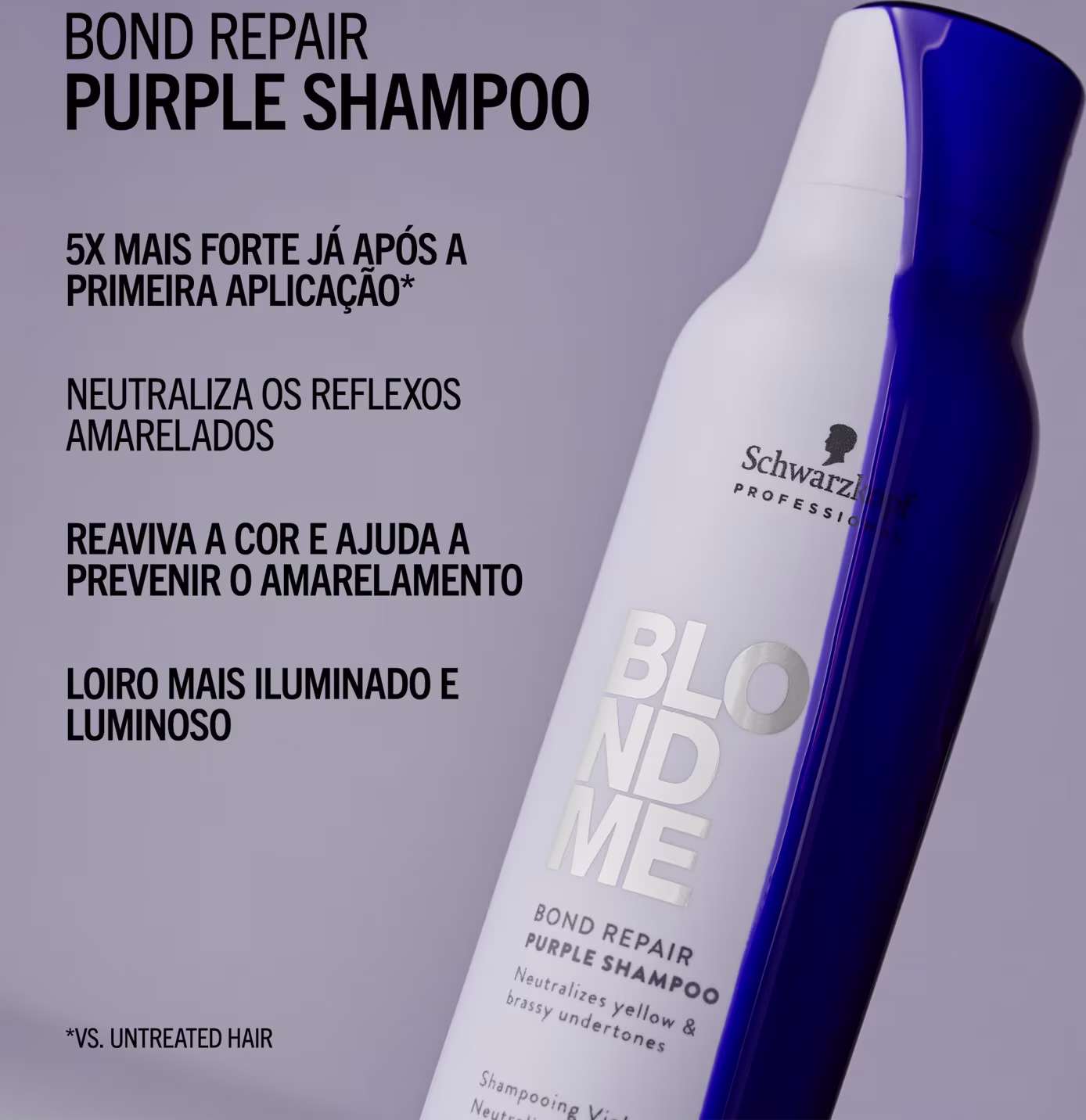 BOND REPAIR PURPLE SHAMPOO
5X MAIS FORTE JÁ APÓS A PRIMEIRA APLICAÇÃO*
NEUTRALIZA OS REFLEXOS AMARELADOS
REVIVA A COR E AJUDA A PREVENIR O AMARELAMENTO
LOIRO MAIS ILUMINADO E LUMINOSO
*VS. UNTREATED HAIR