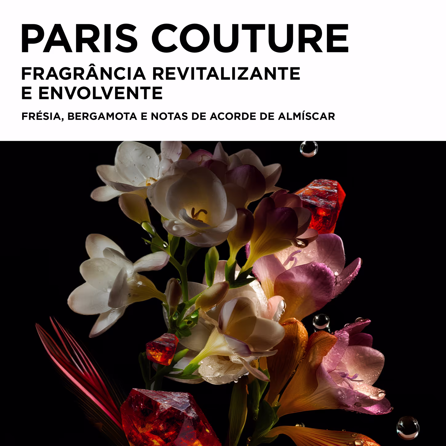 PARIS COUTURE
FRAGRÂNCIA REVITALIZANTE
E ENVOLVENTE
FRÉSIA, BERGAMOTA E NOTAS DE ACORDO DE ALMÍSCAR