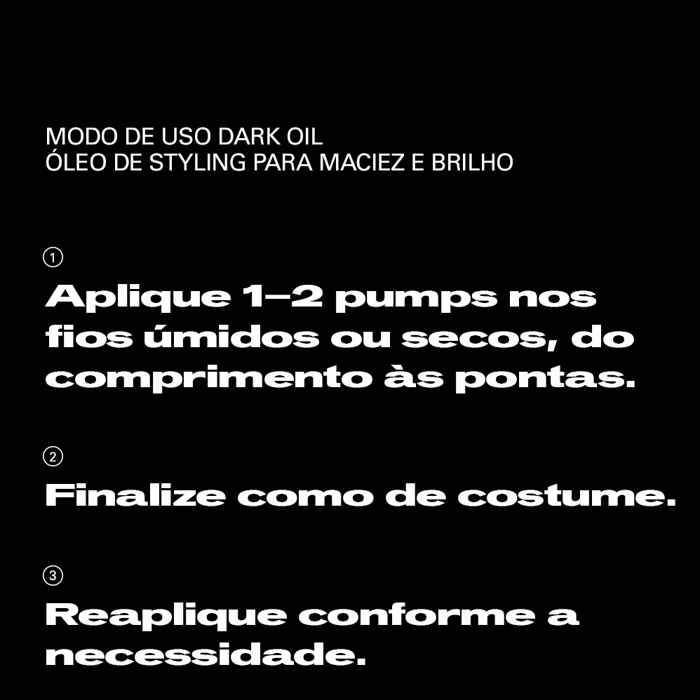 MODO DE USO DARK OIL
ÓLEO DE STYLING PARA MACIEZ E BRILHO

1. Aplique 1-2 pumps nos fios úmidos ou secos, do comprimento às pontas.

2. Finalize como de costume.

3. Reaplique conforme a necessidade.