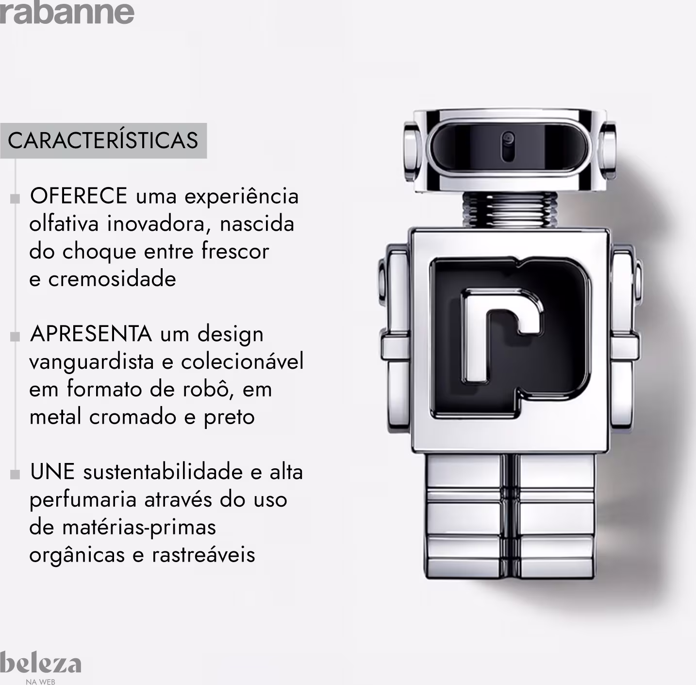 Experiência olfativa inovadora, nascida do choque entre frescor e cremosidade 
Design vanguardista e colecionável em formato de robô, em metal cromado e preto. 
Sustentabilidade e alta perfumaria através do uso de matérias-primas orgânicas e rastreáveis