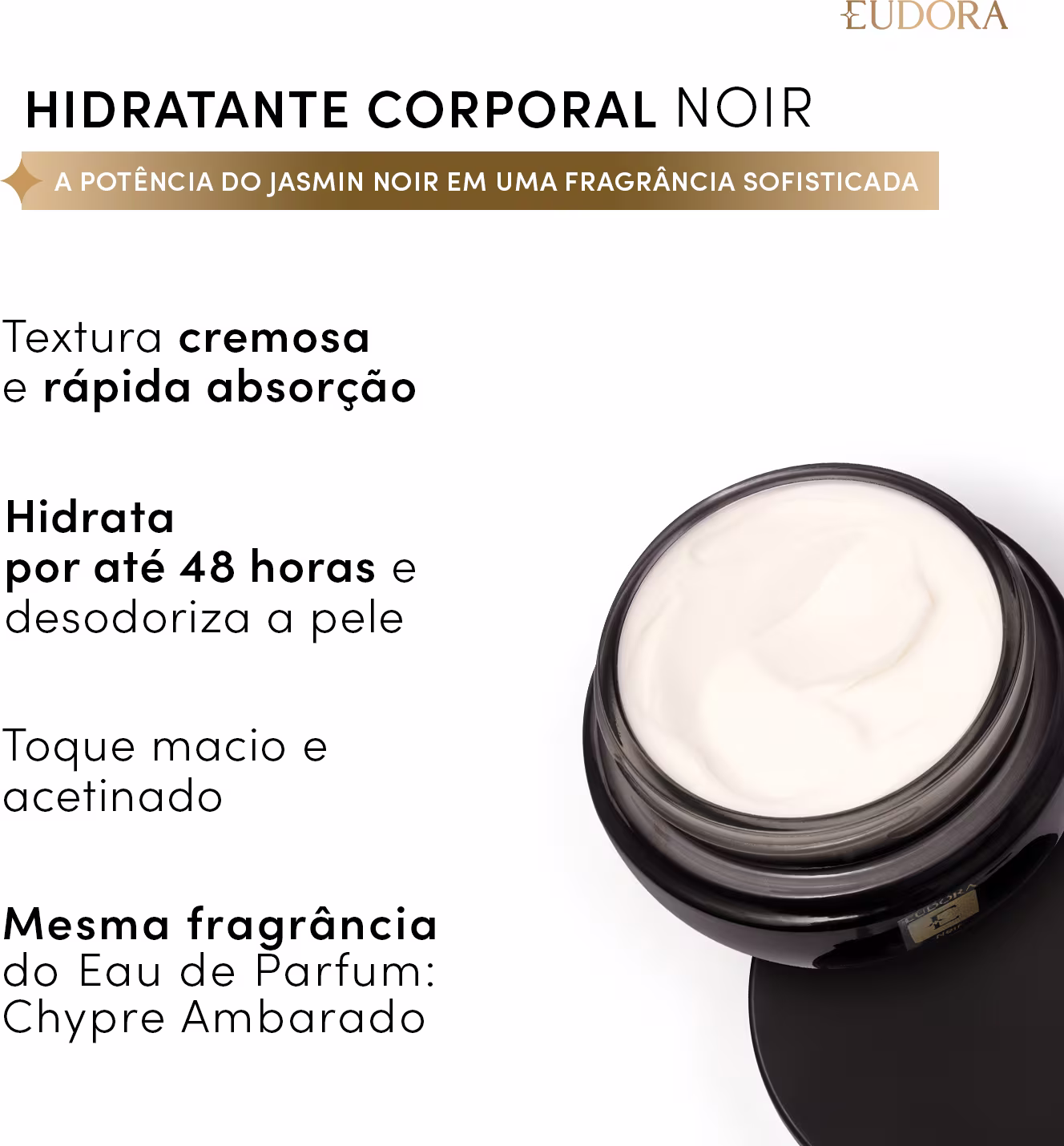 Hidratante corporal noir: textura cremosa e rápida absorção, hidrata por até 48 horas e desodoriza a pele, toque macio e acetinado, mesma fragrância do Eau de Parfum Chypre Ambarado.