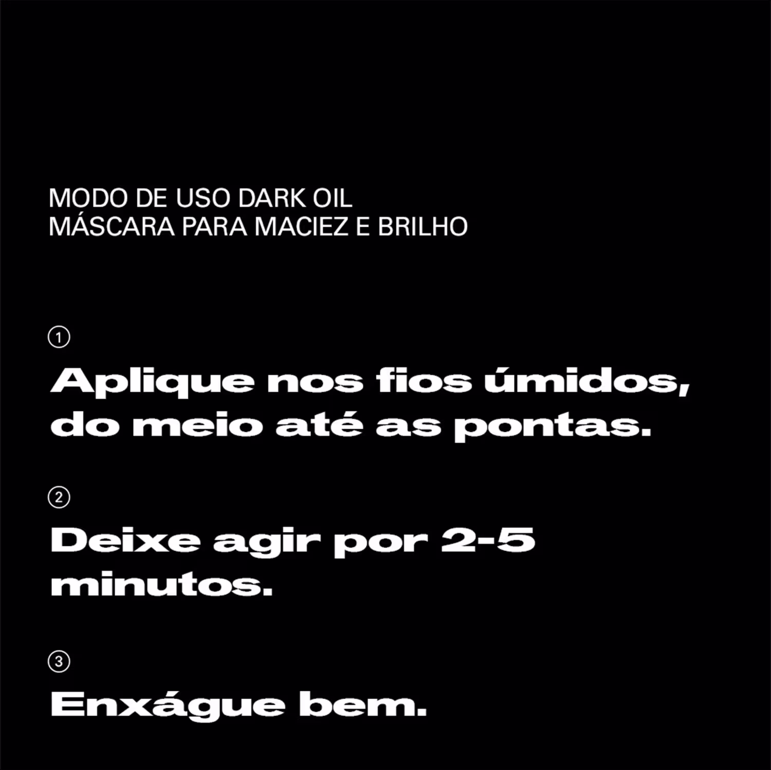 Modo de uso dark oil máscara para maciez e brilho: 1) Aplique nos fios úmidos, do meio até as pontas. 2) Deixe agir por 2-5 minutos. 3) Enxágue bem.