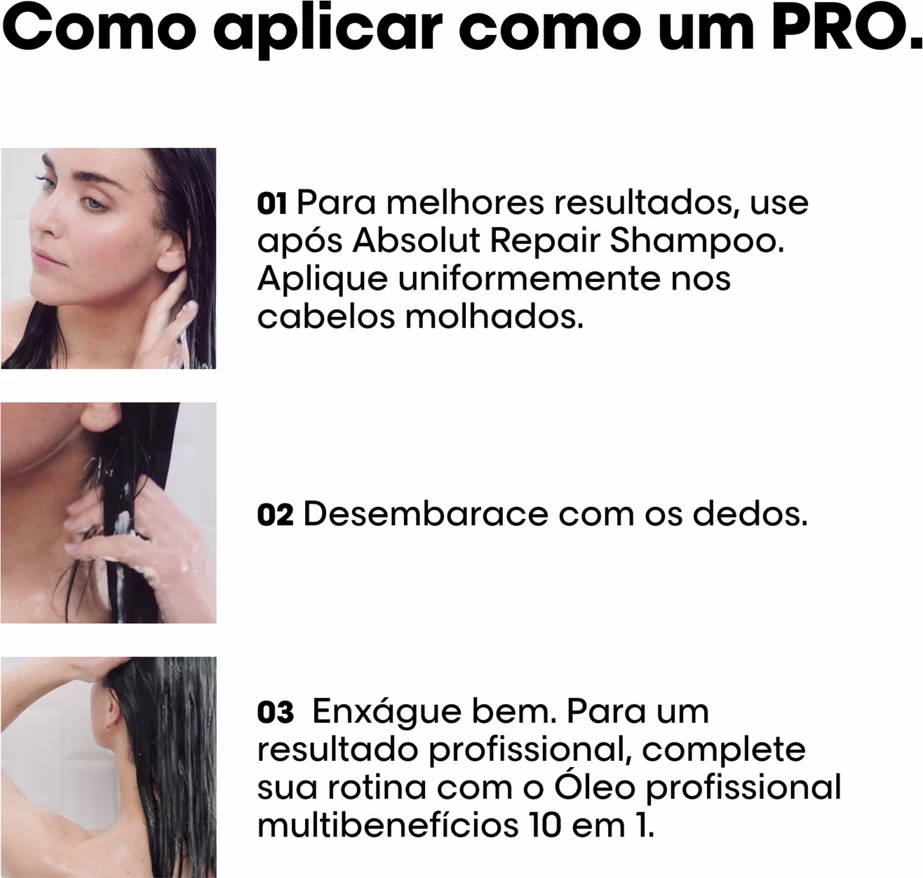 Para melhores resultados, use após Absolut Repair Shampoo. Aplique uniformemente nos cabelos molhados. Desembarece com os dedos. Enxágue bem. Para um resultado profissional, complete sua rotina com o Óleo profissional multibenefícios 10 em 1.