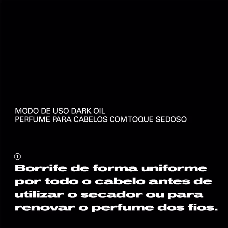 Modo de uso dark oil perfume para cabelos com toque sedoso. Borrife de forma uniforme por todo o cabelo antes de utilizar o secador ou para renovar o perfume dos fios.